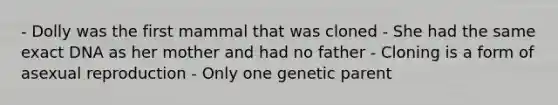 - Dolly was the first mammal that was cloned - She had the same exact DNA as her mother and had no father - Cloning is a form of asexual reproduction - Only one genetic parent