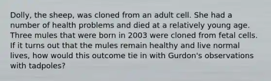 Dolly, the sheep, was cloned from an adult cell. She had a number of health problems and died at a relatively young age. Three mules that were born in 2003 were cloned from fetal cells. If it turns out that the mules remain healthy and live normal lives, how would this outcome tie in with Gurdon's observations with tadpoles?