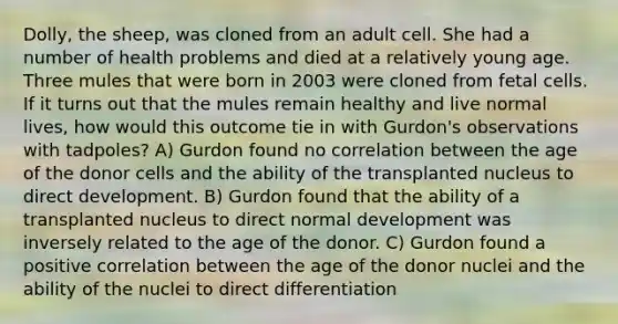 Dolly, the sheep, was cloned from an adult cell. She had a number of health problems and died at a relatively young age. Three mules that were born in 2003 were cloned from fetal cells. If it turns out that the mules remain healthy and live normal lives, how would this outcome tie in with Gurdon's observations with tadpoles? A) Gurdon found no correlation between the age of the donor cells and the ability of the transplanted nucleus to direct development. B) Gurdon found that the ability of a transplanted nucleus to direct normal development was inversely related to the age of the donor. C) Gurdon found a positive correlation between the age of the donor nuclei and the ability of the nuclei to direct differentiation