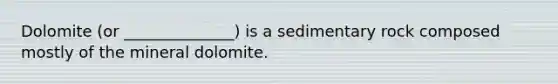 Dolomite (or ______________) is a sedimentary rock composed mostly of the mineral dolomite.