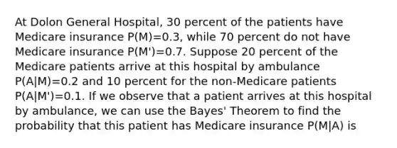 At Dolon General Hospital, 30 percent of the patients have Medicare insurance P(M)=0.3, while 70 percent do not have Medicare insurance P(M')=0.7. Suppose 20 percent of the Medicare patients arrive at this hospital by ambulance P(A|M)=0.2 and 10 percent for the non-Medicare patients P(A|M')=0.1. If we observe that a patient arrives at this hospital by ambulance, we can use the Bayes' Theorem to find the probability that this patient has Medicare insurance P(M|A) is