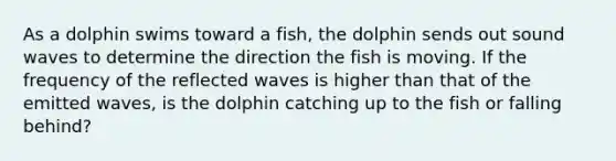 As a dolphin swims toward a fish, the dolphin sends out sound waves to determine the direction the fish is moving. If the frequency of the reflected waves is higher than that of the emitted waves, is the dolphin catching up to the fish or falling behind?