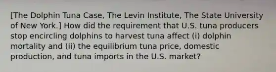 [The Dolphin Tuna Case, The Levin Institute, The State University of New York.] How did the requirement that U.S. tuna producers stop encircling dolphins to harvest tuna affect (i) dolphin mortality and (ii) the equilibrium tuna price, domestic production, and tuna imports in the U.S. market?