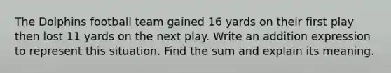 The Dolphins football team gained 16 yards on their first play then lost 11 yards on the next play. Write an addition expression to represent this situation. Find the sum and explain its meaning.