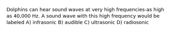 Dolphins can hear sound waves at very high frequencies-as high as 40,000 Hz. A sound wave with this high frequency would be labeled A) infrasonic B) audible C) ultrasonic D) radiosonic