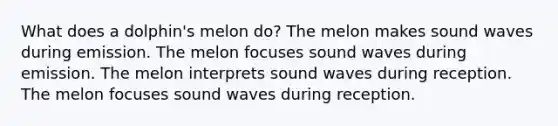 What does a dolphin's melon do? The melon makes sound waves during emission. The melon focuses sound waves during emission. The melon interprets sound waves during reception. The melon focuses sound waves during reception.