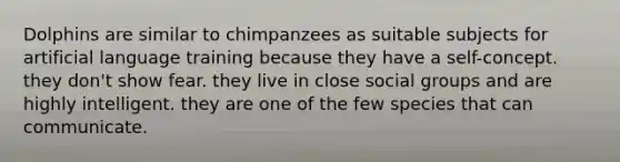 Dolphins are similar to chimpanzees as suitable subjects for artificial language training because they have a self-concept. they don't show fear. they live in close <a href='https://www.questionai.com/knowledge/ktC4lbKwl5-social-groups' class='anchor-knowledge'>social groups</a> and are highly intelligent. they are one of the few species that can communicate.