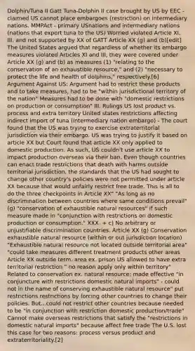 Dolphin/Tuna II Gatt Tuna-Dolphin II case brought by US by EEC - claimed US cannot place embargoes (restriction) on intermediary nations. MMPAct - primary USnations and intermediary nations (nations that export tuna to the US) Worried violated Article XI, III, and not supported by XX of GATT Article XX (g) and (b)[edit] The United States argued that regardless of whether its embargo measures violated Articles XI and III, they were covered under Article XX (g) and (b) as measures (1) "relating to the conservation of an exhaustible resource," and (2) "necessary to protect the life and health of dolphins," respectively.[6] Argument Against US: Argument had to restrict these products and to take measures, had to be "within jurisdictional territory of the nation" Measures had to be done with "domestic restrictions on production or consumption" III. Rulings US lost product vs. process and extra territory United states restrictions affecting indirect import of tuna (intermediary nation embargo) - The court found that the US was trying to exercise extraterritorial jurisdiction via their embargo. US was trying to justify it based on article XX but Court found that article XX only applied to domestic production. As such, US couldn't use article XX to impact production overseas via their ban. Even though countries can enact trade restrictions that death with harms outside territorial jurisdiction, the standards that the US had sought to change other country's policies were not permitted under article XX because that would unfairly restrict free trade. This is all to do the three checkpoints in Article XX" "As long as no discrimination between countries where same conditions prevail" (g) "conservation of exhaustible natural resources" if such measure made in "conjunction with restrictions on domestic production or consumption." XXX. + c) No arbitrary or unjustifiable discrimination countries. Article XX (g) Conservation exhaustible natural resource (within or out jurisdiction location) "Exhaustible natural resource not located outside territorial area" "could take measures different treatment products other areas Article XX outside term. area ex. prison US allowed to have extra territorial restriction " no reason apply only within territory" Related to conservation ex. natural resource; made effective "in conjuncture with restrictions domestic natural imports" - could not in the name of conserving exhaustible natural resource" put restrictions restrictions by forcing other countries to change their policies. But...could not restrict other countries because needed to be "in conjunction with restriction domestic production/trade" Cannot make overseas restrictions that satisfy the "restrictions in domestic natural imports" because affect free trade The U.S. lost this case for two reasons: process versus product and extraterritoriality.[2]