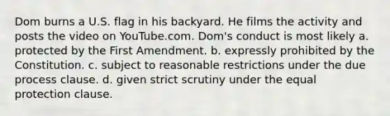 Dom burns a U.S. flag in his backyard. He films the activity and posts the video on YouTube.com. Dom's conduct is most likely a. protected by the First Amendment. b. expressly prohibited by the Constitution. c. subject to reasonable restrictions under the due process clause. d. given strict scrutiny under the equal protection clause.