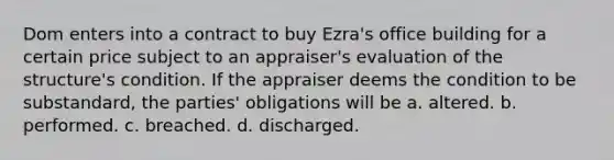 Dom enters into a contract to buy Ezra's office building for a certain price subject to an appraiser's evaluation of the structure's condition. If the appraiser deems the condition to be substandard, the parties' obligations will be a. altered. b. performed. c. breached. d. discharged.