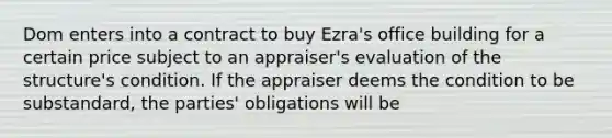 Dom enters into a contract to buy Ezra's office building for a certain price subject to an appraiser's evaluation of the structure's condition. If the appraiser deems the condition to be substandard, the parties' obligations will be