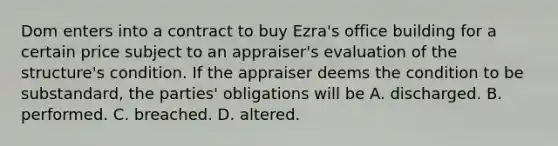 Dom enters into a contract to buy Ezra's office building for a certain price subject to an appraiser's evaluation of the structure's condition. If the appraiser deems the condition to be substandard, the parties' obligations will be A. discharged. B. performed. C. breached. D. altered.