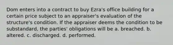 Dom enters into a contract to buy Ezra's office building for a certain price subject to an appraiser's evaluation of the structure's condition. If the appraiser deems the condition to be substandard, the parties' obligations will be a. breached. b. altered. c. discharged. d. performed.