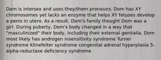 Dom is intersex and uses they/them pronouns. Dom has XY chromosomes yet lacks an enzyme that helps XY fetuses develop a penis in utero. As a result, Dom's family thought Dom was a girl. During puberty, Dom's body changed in a way that "masculinized" their body, including their external genitalia. Dom most likely has androgen insensitivity syndrome Turner syndrome Klinefelter syndrome congenital adrenal hyperplasia 5-alpha-reductase deficiency syndrome