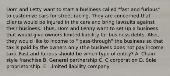 Dom and Letty want to start a business called "fast and furious" to customize cars for street racing. They are concerned that clients would be injured in the cars and bring lawsuits against their business. Thus, Dom and Lenny want to set up a business that would give owners limited liability for business debts. Also, they would like to income to " pass-through" the business so that tax is paid by the owners only (the business does not pay income tax). Fast and furious should be which type of entity? A. Chain style franchise B. General partnership C. C corporation D. Sole proprietorship. E. Limited liability company