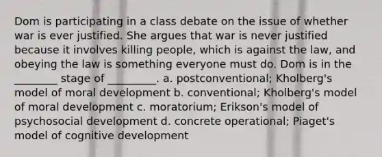 Dom is participating in a class debate on the issue of whether war is ever justified. She argues that war is never justified because it involves killing people, which is against the law, and obeying the law is something everyone must do. Dom is in the ________ stage of _________. a. postconventional; Kholberg's model of moral development b. conventional; Kholberg's model of moral development c. moratorium; Erikson's model of psychosocial development d. concrete operational; Piaget's model of cognitive development