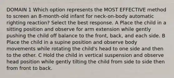 DOMAIN 1 Which option represents the MOST EFFECTIVE method to screen an 8-month-old infant for neck-on-body automatic righting reaction? Select the best response. A Place the child in a sitting position and observe for arm extension while gently pushing the child off balance to the front, back, and each side. B Place the child in a supine position and observe body movements while rotating the child's head to one side and then to the other. C Hold the child in vertical suspension and observe head position while gently tilting the child from side to side then from front to back.