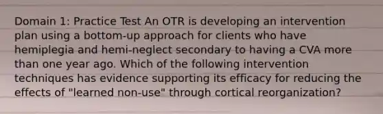 Domain 1: Practice Test An OTR is developing an intervention plan using a bottom-up approach for clients who have hemiplegia and hemi-neglect secondary to having a CVA more than one year ago. Which of the following intervention techniques has evidence supporting its efficacy for reducing the effects of "learned non-use" through cortical reorganization?