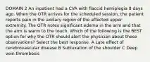 DOMAIN 2 An inpatient had a CVA with flaccid hemiplegia 8 days ago. When the OTR arrives for the scheduled session, the patient reports pain in the axillary region of the affected upper extremity. The OTR notes significant edema in the arm and that the arm is warm to the touch. Which of the following is the BEST option for why the OTR should alert the physician about these observations? Select the best response. A Late effect of cerebrovascular disease B Subluxation of the shoulder C Deep vein thrombosis