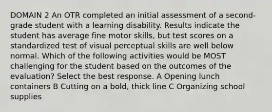 DOMAIN 2 An OTR completed an initial assessment of a second-grade student with a learning disability. Results indicate the student has average fine motor skills, but test scores on a standardized test of visual perceptual skills are well below normal. Which of the following activities would be MOST challenging for the student based on the outcomes of the evaluation? Select the best response. A Opening lunch containers B Cutting on a bold, thick line C Organizing school supplies