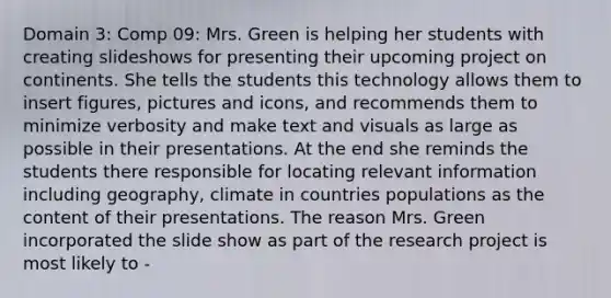 Domain 3: Comp 09: Mrs. Green is helping her students with creating slideshows for presenting their upcoming project on continents. She tells the students this technology allows them to insert figures, pictures and icons, and recommends them to minimize verbosity and make text and visuals as large as possible in their presentations. At the end she reminds the students there responsible for locating relevant information including geography, climate in countries populations as the content of their presentations. The reason Mrs. Green incorporated the slide show as part of the research project is most likely to -