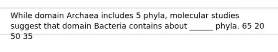 While domain Archaea includes 5 phyla, molecular studies suggest that domain Bacteria contains about ______ phyla. 65 20 50 35