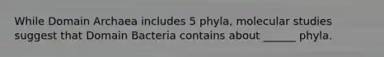 While <a href='https://www.questionai.com/knowledge/kfXw10Rlnk-domain-archaea' class='anchor-knowledge'>domain archaea</a> includes 5 phyla, molecular studies suggest that <a href='https://www.questionai.com/knowledge/knPqsjgNUD-domain-bacteria' class='anchor-knowledge'>domain bacteria</a> contains about ______ phyla.