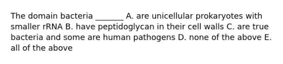 The domain bacteria _______ A. are unicellular prokaryotes with smaller rRNA B. have peptidoglycan in their cell walls C. are true bacteria and some are human pathogens D. none of the above E. all of the above