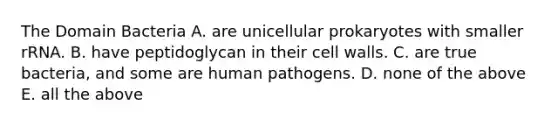 The Domain Bacteria A. are unicellular prokaryotes with smaller rRNA. B. have peptidoglycan in their cell walls. C. are true bacteria, and some are human pathogens. D. none of the above E. all the above