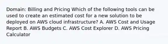 Domain: Billing and Pricing Which of the following tools can be used to create an estimated cost for a new solution to be deployed on AWS cloud infrastructure? A. AWS Cost and Usage Report B. AWS Budgets C. AWS Cost Explorer D. AWS Pricing Calculator