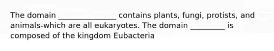 The domain _______________ contains plants, fungi, protists, and animals-which are all eukaryotes. The domain _________ is composed of the kingdom Eubacteria