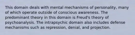 This domain deals with mental mechanisms of personality, many of which operate outside of conscious awareness. The predominant theory in this domain is Freud's theory of psychoanalysis. The intrapsychic domain also includes defense mechanisms such as repression, denial, and projection.