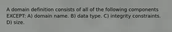 A domain definition consists of all of the following components EXCEPT: A) domain name. B) data type. C) integrity constraints. D) size.