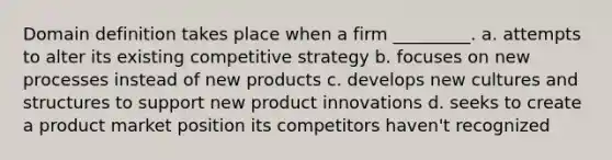 Domain definition takes place when a firm _________. a. attempts to alter its existing competitive strategy b. focuses on new processes instead of new products c. develops new cultures and structures to support new product innovations d. seeks to create a product market position its competitors haven't recognized