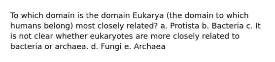 To which domain is the domain Eukarya (the domain to which humans belong) most closely related? a. Protista b. Bacteria c. It is not clear whether eukaryotes are more closely related to bacteria or archaea. d. Fungi e. Archaea