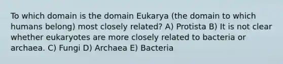 To which domain is the domain Eukarya (the domain to which humans belong) most closely related? A) Protista B) It is not clear whether eukaryotes are more closely related to bacteria or archaea. C) Fungi D) Archaea E) Bacteria