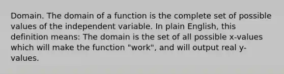 Domain. The domain of a function is the complete set of possible values of the independent variable. In plain English, this definition means: The domain is the set of all possible x-values which will make the function "work", and will output real y-values.