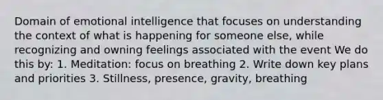 Domain of emotional intelligence that focuses on understanding the context of what is happening for someone else, while recognizing and owning feelings associated with the event We do this by: 1. Meditation: focus on breathing 2. Write down key plans and priorities 3. Stillness, presence, gravity, breathing