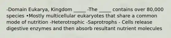 -Domain Eukarya, Kingdom _____ -The _____ contains over 80,000 species •Mostly multicellular eukaryotes that share a common mode of nutrition -Heterotrophic -Saprotrophs - Cells release digestive enzymes and then absorb resultant nutrient molecules