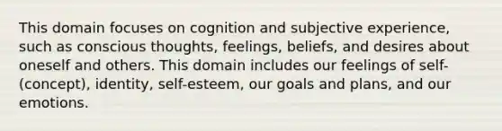 This domain focuses on cognition and subjective experience, such as conscious thoughts, feelings, beliefs, and desires about oneself and others. This domain includes our feelings of self-(concept), identity, self-esteem, our goals and plans, and our emotions.