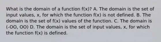 What is the domain of a function f(x)? A. The domain is the set of input values, x, for which the function f(x) is not defined. B. The domain is the set of f(x) values of the function. C. The domain is (-OO, OO) D. The domain is the set of input values, x, for which the function f(x) is defined.