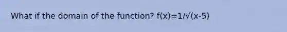 What if the domain of the function? f(x)=1/√(x-5)