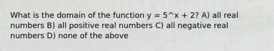 What is the domain of the function y = 5^x + 2? A) all real numbers B) all positive real numbers C) all negative real numbers D) none of the above