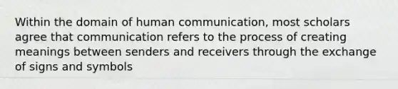 Within the domain of human communication, most scholars agree that communication refers to the process of creating meanings between senders and receivers through the exchange of signs and symbols