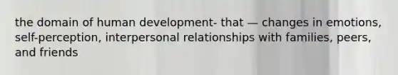 the domain of human development- that — changes in emotions, self-perception, interpersonal relationships with families, peers, and friends