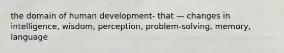 the domain of human development- that — changes in intelligence, wisdom, perception, problem-solving, memory, language