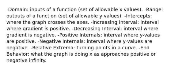 -Domain: inputs of a function (set of allowable x values). -Range: outputs of a function (set of allowable y values). -Intercepts: where the graph crosses the axes. -Increasing Interval: interval where gradient is positive. -Decreasing Interval: interval where gradient is negative. -Positive Internals: interval where y-values are positive. -Negative Internals: interval where y-values are negative. -Relative Extrema: turning points in a curve. -End Behavior: what the graph is doing x as approaches positive or negative infinity.