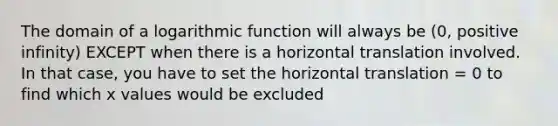 The domain of a logarithmic function will always be (0, positive infinity) EXCEPT when there is a horizontal translation involved. In that case, you have to set the horizontal translation = 0 to find which x values would be excluded