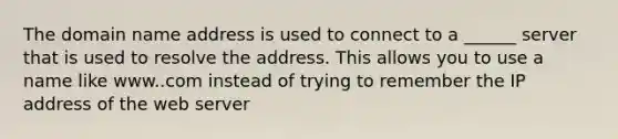 The domain name address is used to connect to a ______ server that is used to resolve the address. This allows you to use a name like www..com instead of trying to remember the IP address of the web server