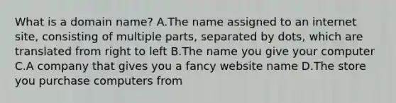 What is a domain name? A.The name assigned to an internet site, consisting of multiple parts, separated by dots, which are translated from right to left B.The name you give your computer C.A company that gives you a fancy website name D.The store you purchase computers from